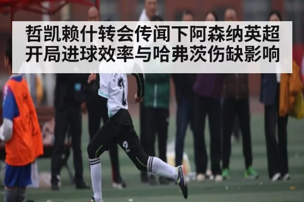 哲凯赖什转会传闻下阿森纳英超开局进球效率与哈弗茨伤缺影响